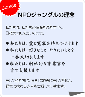 Jungle NPOジャングルの理念 私たちは、私たちの使命を果たすべく、日夜努力してまいります。
 ●私たちは、愛と寛容を持ちつづけます
●私たちは、好きなこと・やりたいことを一番大切にします
●私たちは、利他的な事業家を育て支援します
そして私たちは，真剣に誠実にそして明るく、経営に携わる人々を支援していきます。  